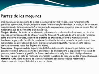 Partes de las maquinas
Una máquina es un conjunto de piezas o elementos móviles y fijos, cuyo funcionamiento
posibilita aprovechar, dirigir, regular o transformar energía o realizar un trabajo. Se denomina
maquinaria (del latín machinarĭus) al conjunto de máquinas que se aplican para un mismo fin y al
mecanismo que da movimiento a un dispositivo.
Tarjeta Madre. Se trata de un elemento polivalente la cual esta diseñada como un circuito
impreso, cuya misión es la de ofrecer soporte físico al PC, además de otra serie de funciones
como el control de buses, gestión del sistema de encendido, control y manipulación de
hardware, soporte de función de hardware/ventilación inducida; además de poder identificar
las unidades de entrada/salida. Símil biológico humano: Esqueleto, ya que en este casi se
conecta y soporta todos los órganos del mismo.
Procesador. En gran medida, la potencia del PC reside en este elemento que define muchos
parámetros de la potencia de todo el ordenador, de él dependerá la capacidad y velocidad de
proceso, transferencia y gestión de forma exclusiva en la máquina. Símil biológico humano:
Cerebro, ya que en este se realiza la interacción y gestión de cada uno de los órganos humanos.
Memoria RAM. Esta memoria es la que establecerá ese espacio lógico reservado al
almacenamiento temporal de datos e instrucciones.
 