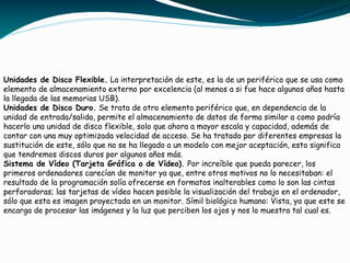Unidades de Disco Flexible. La interpretación de este, es la de un periférico que se usa como
elemento de almacenamiento externo por excelencia (al menos a si fue hace algunos años hasta
la llegada de las memorias USB).
Unidades de Disco Duro. Se trata de otro elemento periférico que, en dependencia de la
unidad de entrada/salida, permite el almacenamiento de datos de forma similar a como podría
hacerlo una unidad de disco flexible, solo que ahora a mayor escala y capacidad, además de
contar con una muy optimizada velocidad de acceso. Se ha tratado por diferentes empresas la
sustitución de este, sólo que no se ha llegado a un modelo con mejor aceptación, esto significa
que tendremos discos duros por algunos años más.
Sistema de Vídeo (Tarjeta Gráfica o de Vídeo). Por increíble que pueda parecer, los
primeros ordenadores carecían de monitor ya que, entre otros motivos no lo necesitaban: el
resultado de la programación solía ofrecerse en formatos inalterables como lo son las cintas
perforadoras; las tarjetas de vídeo hacen posible la visualización del trabajo en el ordenador,
sólo que esta es imagen proyectada en un monitor. Símil biológico humano: Vista, ya que este se
encarga de procesar las imágenes y la luz que perciben los ojos y nos lo muestra tal cual es.
 
