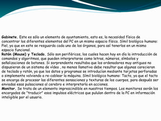 Gabinete. Este es sólo un elemento de ayuntamiento, esto es, la necesidad física de
concentrar los diferentes elementos del PC en un mismo espacio físico. Símil biológico humano:
Piel, ya que en este se resguarda cada uno de los órganos, para así tenerlos en un mismo
espacio funcional.
Ratón (Mouse) y Teclado. Sólo son periféricos, los cuales hacen hoy en día la introducción de
comandos y algoritmos, que pueden interpretarse como letras, números, símbolos y
señalizaciones de botones. Si sorprendente resultaba que los ordenadores muy antiguos no
dispusieran de un sistema de vídeo , no menos llamativo debe resultar que algunas carecieran
de teclado y ratón, ya que los datos y programas se introducían mediante tarjetas perforadas
o simplemente volviendo a re-cablear la máquina. Símil biológico humano: Tacto, ya que el tacto
se encarga de procesar las diferentes sensaciones y texturas de los cuerpos, para después ser
enviadas esas pulsaciones al cerebro e interpretarla en acciones.
Monitor. Se trata de un elemento imprescindible en nuestros tiempos. Los monitores serán los
encargados de "traducir" esos impulsos eléctricos que pululan dentro de la PC en información
inteligible por el usuario.
 