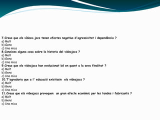 7.Creus que els vídeos-jocs tenen efectes negatius d'agressivitat i dependència ?
a) Molt
b) Gens
c) Una mica
8.Coneixes alguna cosa sobre la historia del videojocs ?
a) Molt
b) Gens
c) Una mica
9.Creus que els videojocs han evolucionat bé en quant a la seva finalitat ?
a) Molt
b) Gens
c) Una mica
10.T'agradaria que a l' educació existissin els videojocs ?
a) Molt
b) Gens
c) Una mica
11.Creus que els videojocs provoquen un gran efecte econòmic per les tandes i fabricants ?
a) Molt
b) Gens
c) Una mica
 