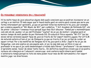 ÉS POSSIBLE VIDEOJOCS EN L'EDUCACIÓ
Hi ha molts tipus de jocs educatius alguns dels quals coneixem que es podrien incorporar en un
col·legi o un institut. El més segur que hi haurà molta gent en contra però creiem que seria una
forma interessant per aprendre, ja que en gairebé totes les matèries hi ha jocs, per exemple
per a música aquesta el “Wii Music de Wii”, per a plàstica “l'Art Academi de Nintendo DS”, els
de pintar i dibuixar t'ensenya trucs perquè sigui mes fàcil dibuixar. També per a matemàtiques
com són els de puzles i el joc del Professor “Layton” és un joc de misteri i enigmes però al
mateix temps de molt pensar és per Nintendo DS. En educació física aquesta “Wii Fit” (en les
seves vàries versions) aquest tipus de jocs es tracta de fer esport mentre jugues. Per al P.I.M
de naturals estaria el ben el joc de Zenquaria ja que es tracta d'un joc on has de cuidar un
aquari virtual. Per a les matèries de llengües no hi ha jocs però a Xina i Japó hi ha un joc de
llenguatge, com ens explica en una pagina web, el joc no sap més que un llibre ni que un
professor si no que el joc està desenvolupat a través dels llibres i “professors” i és una manera
d'aprendre sense haver de donar tanta teoria... En definitiva nosaltres creiem que sí es podria
incloure els videojocs en l'educació i encara que això costaria molts diners però també
s'estalviaria temps perquè no tots els nens poden tocar mes de 80 instruments o fer esport
mentre juga i es diverteixen.
 