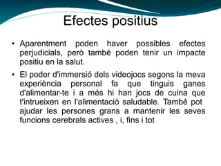 Efectes positius
● Aparentment poden haver possibles efectes
perjudicials, però també poden tenir un impacte
positiu en la salut.
● El poder d'immersió dels videojocs segons la meva
experiència personal fa que tinguis ganes
d'alimentar-te i a més hi han jocs de cuina que
t'intrueixen en l'alimentació saludable. També pot
ajudar les persones grans a mantenir les seves
funcions cerebrals actives , i, fins i tot
 