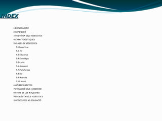 INDEXINDEX
1-INTRODUCCIÓ
2-DEFINICIÓ
3-HISTÓRIA DELS VIDEOJOCS
4-CARACTERISTIQUES
5-CLASES DE VIDEOJOCS
5.1-Deporti-us
5.2-Tir
5.3-Educatius
5.4-Estratègia
5.5-Lluita
5.6-Simulació
5.7-Plataformes
5.8-Rol
5.9-Musicals
5.10- Acció
6-GÉNERES MIXTOS
7-EVOLUCIÓ DELS HARDWARE
8-PARTS DE LES MAQUINES
9-ENQUESTA DELS VIDEOJOCS
10-VIDEOJOCS VS. EDUCACIÓ
 