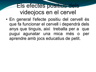 Els efectes positius dels
videojocs en el cervel
● En general l'efecte positiu del cervell és
que fa funcionar el cervell i dependrà dels
anys que tinguis, aixì treballa per a que
pugui agunatar una mica més o per
aprendre amb jocs educatius de petit.
 