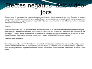 Efectes negatius dels vídeo-
jocs
El debat sobre els efectes positius i negatius dels vídeo-jocs ha existit des que aquests van aparèixer. Cadascuna de les parts
intenta demostrar el seu punt, convertint-se en una batalla per a les ments dels nens. Per a cada aspecte positiu que puguin tenir
els vídeo-jocs, existeix un aspecte igualment negatiu. Els vídeo-jocs poden relacionar-se amb diferents problemes socials que
enfronten avui dia els Estats Units.
Obesitat:
La utilització dels vídeo-jocs s'ha relacionat amb el problema d'obesitat en els nens. Mentre més temps estan els nens asseguts
jugant vídeo-jocs, menys probable serà que surtin a realitzar exercicis. A més, els vídeo-jocs van de la mà amb la televisió pel que
fa a asseure's i menjar, fet que no és saludable. Per assegurar-se que això no succeeixi, s'ha de supervisar la quantitat de temps
que els fills juguen vídeo-jocs i el menjar que mengen mentre juguen. També s'ha de fer que surtin a jugar.
Tendència cap a la violència:
Els nens que juguen vídeo-jocs violents tendeixen a confondre la fantasia amb el que és acceptable en la realitat, pel que fa a la
violència. Hi ha hagut molts actes de violència mortal, com la massacre de Columbine, que el seu perpetrador havia jugat moltes
hores de vídeo-jocs violents. Alguns nens no tenen la capacitat d'entendre la diferència entre el que s'observa en pantalla i el que
és real.
 