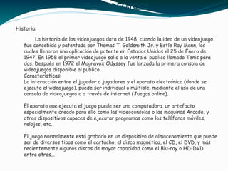 ELS VIDEOJOCS
Historia:
La historia de los videojuegos data de 1948, cuando la idea de un videojuego
fue concebida y patentada por Thomas T. Goldsmith Jr. y Estle Ray Mann, los
cuales llenaron una aplicación de patente en Estados Unidos el 25 de Enero de
1947. En 1958 el primer videojuego salio a la venta al publico llamado Tenis para
dos. Después en 1972 el Magnavox Odyssey fue lanzada la primera consola de
videojuegos disponible al publico.
Características:
La interacción entre el jugador o jugadores y el aparato electrónico (donde se
ejecuta el videojuego), puede ser individual o múltiple, mediante el uso de una
consola de videojuegos o a través de internet (Juegos online).
El aparato que ejecuta el juego puede ser una computadora, un artefacto
especialmente creado para ello como las videoconsolas o las máquinas Arcade, y
otros dispositivos capaces de ejecutar programas como los teléfonos móviles,
relojes, etc.
El juego normalmente está grabado en un dispositivo de almacenamiento que puede
ser de diversos tipos como el cartucho, el disco magnético, el CD, el DVD, y más
recientemente algunos discos de mayor capacidad como el Blu-ray o HD-DVD
entre otros...
 