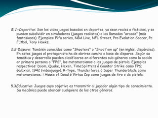 Clases:
5.1-Deportivo: Son los videojuegos basados en deportes, ya sean reales o ficticios, y se
pueden subdividir en simuladores (juegos realistas) o los llamados "arcade" (más
fantasiosos). Ejemplos: Fifa series, NBA Live, NFL Street, Pro Evolution Soccer, Pc
Fútbol, Tony Hawks.
5.2-Disparo: También conocidos como "Shooters" o "Shoot'em up" (en inglés, dispárales).
En estos juegos el protagonista ha de abrirse camino a base de disparos. Según su
temática y desarrollo pueden clasificarse en diferentes sub-géneros como la acción
en primera persona o "FPS", los matamarcianos o los juegos de pistola. Ejemplos
respectivos: Doom, Quake, Hexen, TimeSplitters ó Counter Strike como FPS;
Galaxian, 1942 (videojuego), R-Type, Thunderforce ó Super Thunderblade como
matamarcianos; i House of Dead ó Virtua Cop como juegos de tiro o de pistola.
5.3Educativo: Juegos cuyo objetivo es transmitir al jugador algún tipo de conocimiento.
Su mecánica puede abarcar cualquiera de los otros géneros.
 