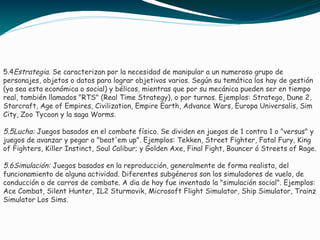 5.4Estrategia. Se caracterizan por la necesidad de manipular a un numeroso grupo de
personajes, objetos o datos para lograr objetivos varios. Según su temática los hay de gestión
(ya sea esta económica o social) y bélicos, mientras que por su mecánica pueden ser en tiempo
real, también llamados "RTS" (Real Time Strategy), o por turnos. Ejemplos: Stratego, Dune 2,
Starcraft, Age of Empires, Civilization, Empire Earth, Advance Wars, Europa Universalis, Sim
City, Zoo Tycoon y la saga Worms.
5.5Lucha: Juegos basados en el combate físico. Se dividen en juegos de 1 contra 1 o "versus" y
juegos de avanzar y pegar o "beat'em up". Ejemplos: Tekken, Street Fighter, Fatal Fury, King
of Fighters, Killer Instinct, Soul Calibur; y Golden Axe, Final Fight, Bouncer ó Streets of Rage.
5.6Simulación: Juegos basados en la reproducción, generalmente de forma realista, del
funcionamiento de alguna actividad. Diferentes subgéneros son los simuladores de vuelo, de
conducción o de carros de combate. A dia de hoy fue inventado la "simulación social". Ejemplos:
Ace Combat, Silent Hunter, IL2 Sturmovik, Microsoft Flight Simulator, Ship Simulator, Trainz
Simulator Los Sims.
 