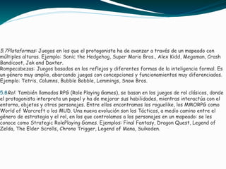 5.7Plataformas: Juegos en los que el protagonista ha de avanzar a través de un mapeado con
múltiples alturas. Ejemplo: Sonic the Hedgehog, Super Mario Bros., Alex Kidd, Megaman, Crash
Bandicoot, Jak and Daxter.
Rompecabezas: Juegos basados en los reflejos y diferentes formas de la inteligencia formal. Es
un género muy amplio, abarcando juegos con concepciones y funcionamientos muy diferenciados.
Ejemplo: Tetris, Columns, Bubble Bobble, Lemmings, Snow Bros.
5.8Rol: También llamados RPG (Role Playing Games), se basan en los juegos de rol clásicos, donde
el protagonista interpreta un papel y ha de mejorar sus habilidades, mientras interactúa con el
entorno, objetos y otros personajes. Entre ellos encontramos los roguelike, los MMORPG como
World of Warcraft o los MUD. Una nueva evolución son los Tácticos, a medio camino entre el
género de estrategia y el rol, en los que controlamos a los personajes en un mapeado: se les
conoce como Strategic RolePlaying Games. Ejemplos: Final Fantasy, Dragon Quest, Legend of
Zelda, The Elder Scrolls, Chrono Trigger, Legend of Mana, Suikoden.
 