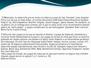 5.9Musicales: Su desarrollo gira en torno a la música ya sean de tipo "karaoke" como Singstar
Party o en los que se debe bailar, en la línea del pionero DDR Dance Dance Revolution Ejemplo:
Pump It Up, Electroplankton, Rhythm Tengoku, Sound Voyager, Space Channel. No obstante, es
un género con un catálogo poco extenso, por lo que se suele incluir en el recientemente llamado
género de 'party games', o juegos creados para su uso multijugador. Ejemplos: Bust a Groove,
Mario Party, Fuzion Frenzy.
5.10Acción: Son juegos en los que se mezclan el shooter o (juego de disparos), simuladores y
carreras. Están ambientados en la guerra, son juegos en los que se tiene que hacer un objetivo,
pudiendo ser desde capturar una bandera (o base), hasta disparar a un determinado personaje
del videojuego. En este tipo de videojuego suelen haber tanques, barcos, aviones, coches, etc...,
suelen ser de mapas (o ambientación) muy grandes. Según su mecánica y/o linealidad de
desarrollo pueden subclasificarse como Acción ó Acción 3D. Ejemplos respectivos: Ghosts'n
Goblins, Metal Slug, Battlefield 1942; MDK, Battlefield Vietnam, Operation Flashpoint, Golden
Eye, Devil May Cry.
video juegos de arcade: son juegos de video que se usan para montar un negocio muy rentable.
Algunos juegos marvel vs capcom 1 y 2, tecmo w.c. 98.
Géneros mixtos
 