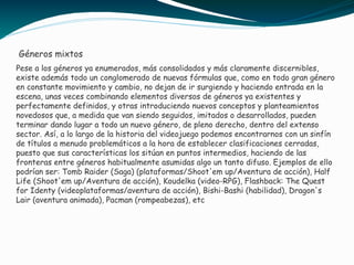 Pese a los géneros ya enumerados, más consolidados y más claramente discernibles,
existe además todo un conglomerado de nuevas fórmulas que, como en todo gran género
en constante movimiento y cambio, no dejan de ir surgiendo y haciendo entrada en la
escena, unas veces combinando elementos diversos de géneros ya existentes y
perfectamente definidos, y otras introduciendo nuevos conceptos y planteamientos
novedosos que, a medida que van siendo seguidos, imitados o desarrollados, pueden
terminar dando lugar a todo un nuevo género, de pleno derecho, dentro del extenso
sector. Así, a lo largo de la historia del videojuego podemos encontrarnos con un sinfín
de títulos a menudo problemáticos a la hora de establecer clasificaciones cerradas,
puesto que sus características los sitúan en puntos intermedios, haciendo de las
fronteras entre géneros habitualmente asumidas algo un tanto difuso. Ejemplos de ello
podrían ser: Tomb Raider (Saga) (plataformas/Shoot'em up/Aventura de acción), Half
Life (Shoot'em up/Aventura de acción), Koudelka (video-RPG), Flashback: The Quest
for Identy (videoplataformas/aventura de acción), Bishi-Bashi (habilidad), Dragon's
Lair (aventura animada), Pacman (rompeabezas), etc
Géneros mixtos
 