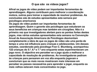 O que são  os vídeos jogos? Afinal os jogos de vídeo podem ser importantes ferramentas de aprendizagem. Alguns contribuem para melhorar a coordenação motora, outros para treinar a capacidade de resolver problemas. As conclusões são de estudos apresentados esta semana por psicólogos americanos Os jogos de vídeo podem ser importantes ferramentas de aprendizagem. Quem o garante são psicólogos que estudaram os seus benefícios em crianças mas também em cirurgiões. Não é a primeira vez que investigadores alertam para os pontos fortes destes jogos, mas vários estudos apresentados esta semana na Convenção Anual da Associação Americana de Psicólogos desmontam completamente a ideia de que os jogos de vídeo são uma perda de tempo e uma má influência para crianças e adolescentes. Um desses estudos, coordenado pela psicóloga Fran C. Blumberg, acompanhou 122 crianças do 5.º, 6.º e 7.º ano enquanto estas experimentavam um jogo novo. O objectivo era perceber se o jogo ajuda a melhorar a capacidade de resolução de problemas. As investigadoras pediram às crianças para pensarem em voz alta enquanto jogavam e concluíram que os mais novos mostravam mais interesse em perceber os passos necessários para aprender a jogar, enquanto os mais velhos estavam mais concentrados no jogo.  