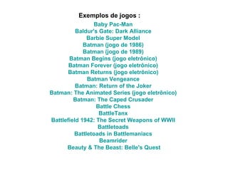 Exemplos de jogos : Baby   Pac-Man   Baldur's  Gate:  Dark   Alliance   Barbie  Super  Model   Batman  (jogo de 1986)   Batman  (jogo de 1989)   Batman   Begins  (jogo  eletrônico )   Batman   Forever  (jogo  eletrônico )   Batman   Returns  (jogo  eletrônico )   Batman   Vengeance   Batman :  Return   of   the  Joker   Batman :  The   Animated   Series  (jogo  eletrônico )   Batman :  The   Caped   Crusader   Battle   Chess   BattleTanx   Battlefield 1942: The Secret Weapons of WWII   Battletoads   Battletoads   in   Battlemaniacs   Beamrider   Beauty  &  The   Beast :  Belle's   Quest 