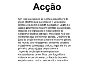 Acção Um  jogo electrónico de acção  é um género de jogos electrónicos que desafia a velocidade, reflexo e raciocínio rápido do jogador. Jogos de acção geralmente incluem conflitos estratégicos, desafios de exploração e necessidade de solucionar quebra-cabeças, mas estes não são elementos que definem tal género. O género de jogo de acção é o mais amplo e inclusivo género no mundo dos videogames, contendo diversos subgéneros como jogos de luta, jogos de tiro em primeira pessoa jogos de plataforma. Jogos de acção tipicamente possuem características de conflitos com força física violenta, especialmente combate de tiros e/ou espadas como maior característica interactiva. 