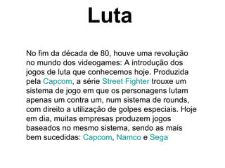 Luta No fim da década de 80, houve uma revolução no mundo dos videogames: A introdução dos jogos de luta que conhecemos hoje. Produzida pela  Capcom , a série  Street Fighter  trouxe um sistema de jogo em que os personagens lutam apenas um contra um, num sistema de rounds, com direito a utilização de golpes especiais. Hoje em dia, muitas empresas produzem jogos baseados no mesmo sistema, sendo as mais bem sucedidas:  Capcom ,  Namco  e  Sega 