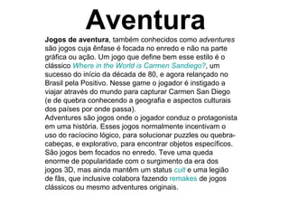 Aventura Jogos de aventura , também conhecidos como  adventures  são jogos cuja ênfase é focada no enredo e não na parte gráfica ou ação. Um jogo que define bem esse estilo é o clássico  Where   in   the   World   is   Carmen   Sandiego ? , um sucesso do início da década de 80, e agora relançado no Brasil pela Positivo. Nesse game o jogador é instigado a viajar através do mundo para capturar Carmen San Diego (e de quebra conhecendo a geografia e aspectos culturais dos países por onde passa). Adventures são jogos onde o jogador conduz o protagonista em uma história. Esses jogos normalmente incentivam o uso do racíocino lógico, para solucionar puzzles ou quebra-cabeças, e explorativo, para encontrar objetos específicos. São jogos bem focados no enredo. Teve uma queda enorme de popularidade com o surgimento da era dos jogos 3D, mas ainda mantêm um status  cult  e uma legião de fãs, que inclusive colabora fazendo  remakes  de jogos clássicos ou mesmo adventures originais. 