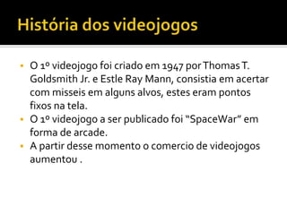  O 1º videojogo foi criado em 1947 porThomasT.
Goldsmith Jr. e Estle Ray Mann, consistia em acertar
com misseis em alguns alvos, estes eram pontos
fixos na tela.
 O 1º videojogo a ser publicado foi “SpaceWar” em
forma de arcade.
 A partir desse momento o comercio de videojogos
aumentou .
 