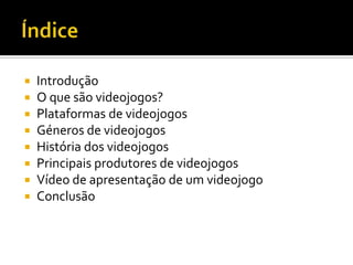  Introdução
 O que são videojogos?
 Plataformas de videojogos
 Géneros de videojogos
 História dos videojogos
 Principais produtores de videojogos
 Vídeo de apresentação de um videojogo
 Conclusão
 