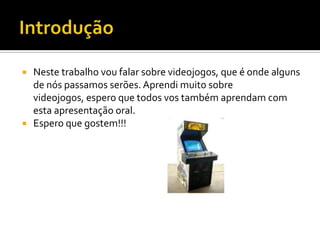  Neste trabalho vou falar sobre videojogos, que é onde alguns
de nós passamos serões. Aprendi muito sobre
videojogos, espero que todos vos também aprendam com
esta apresentação oral.
 Espero que gostem!!!
 