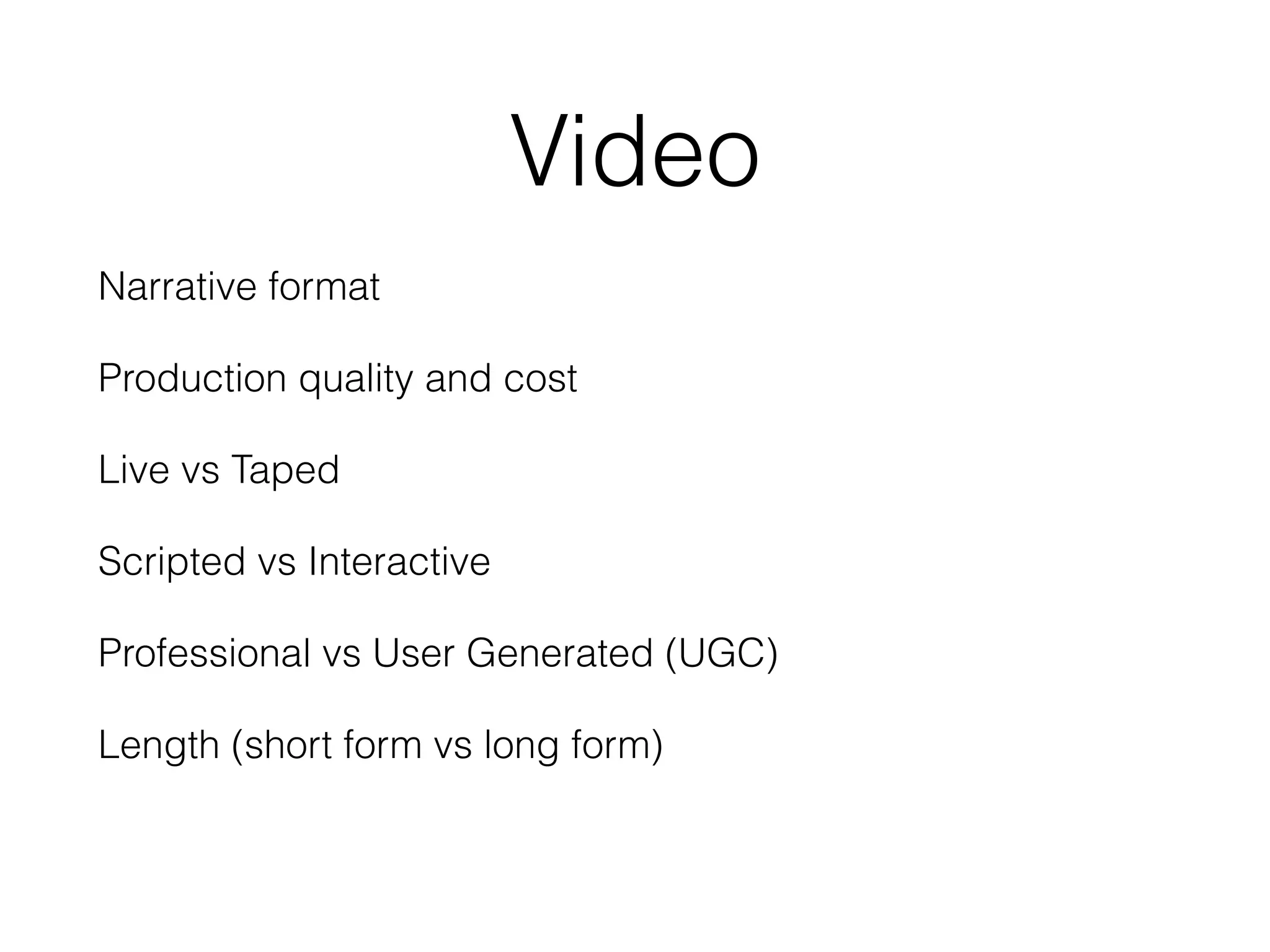 Video
Narrative format
Production quality and cost
Live vs Taped
Scripted vs Interactive
Professional vs User Generated (UGC)
Length (short form vs long form)
 