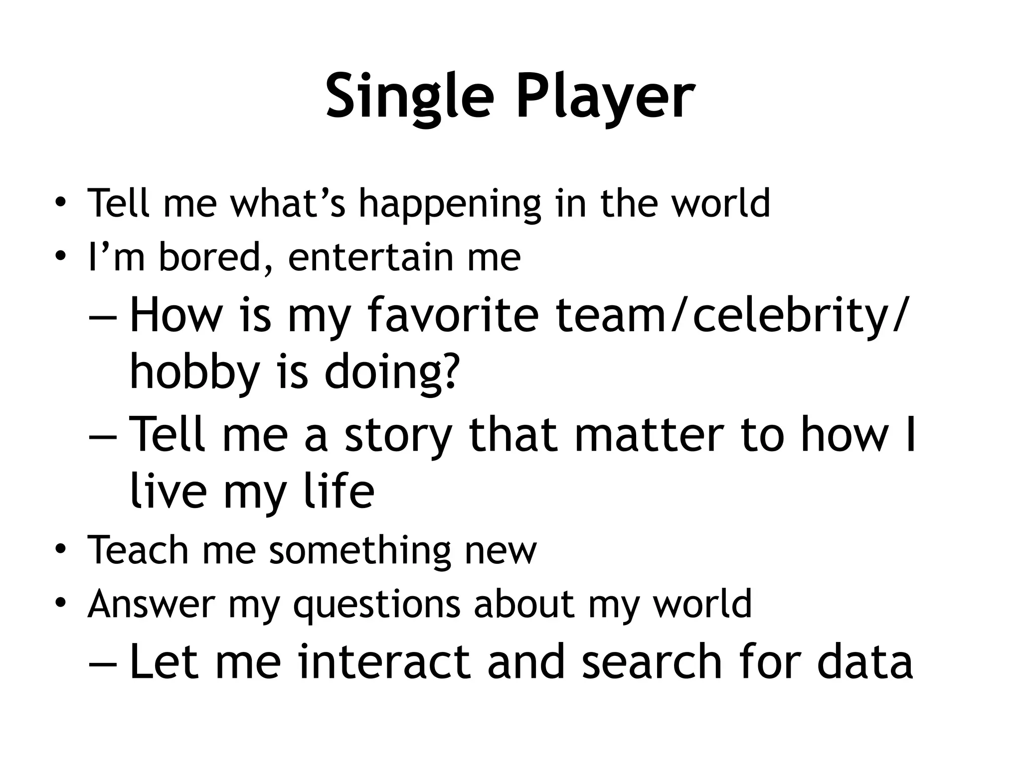 Single Player
• Tell me what’s happening in the world
• I’m bored, entertain me
– How is my favorite team/celebrity/
hobby is doing?
– Tell me a story that matter to how I
live my life
• Teach me something new
• Answer my questions about my world
– Let me interact and search for data
 