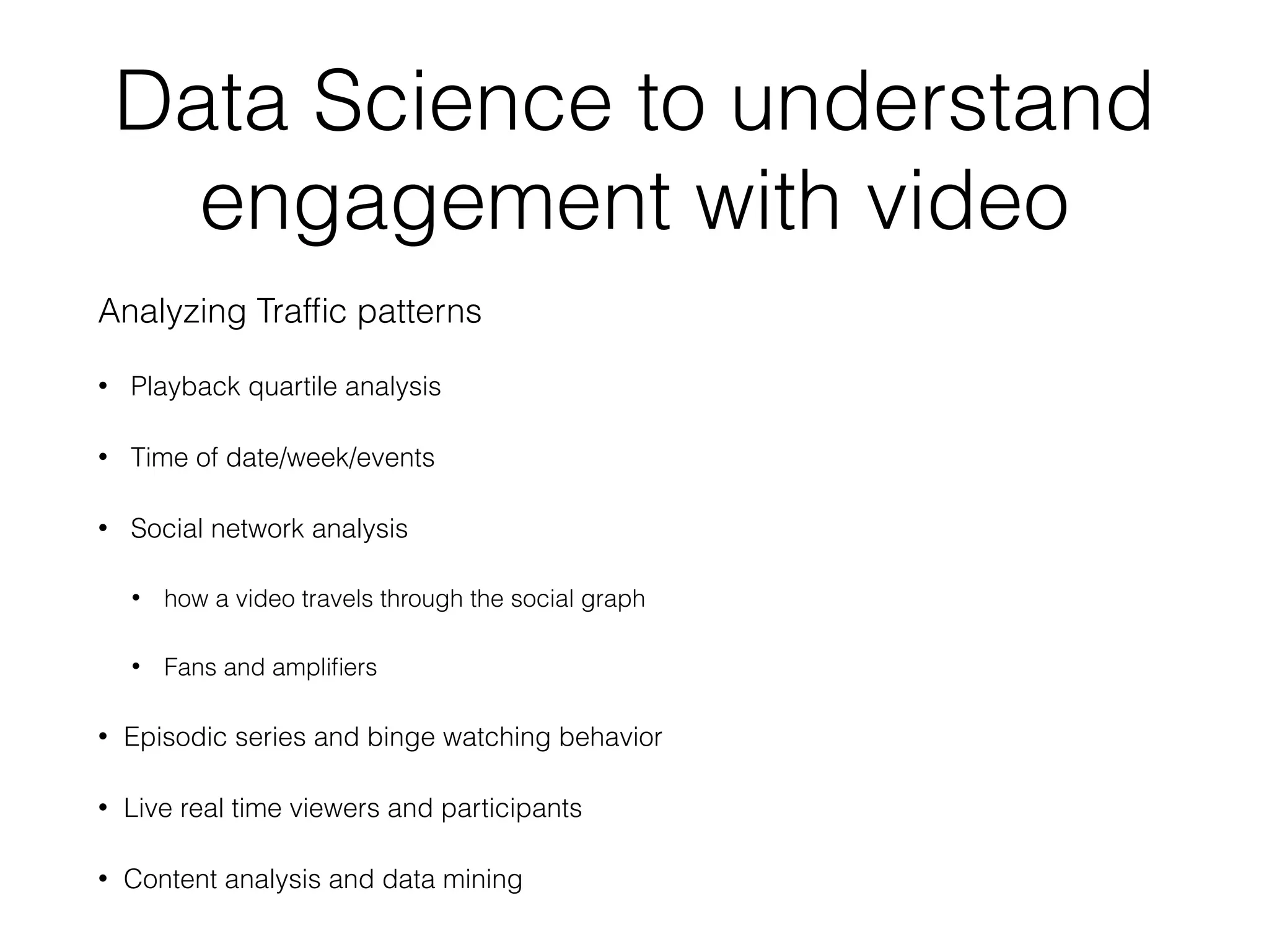 Data Science to understand
engagement with video
Analyzing Trafﬁc patterns
• Playback quartile analysis
• Time of date/week/events
• Social network analysis
• how a video travels through the social graph
• Fans and ampliﬁers
• Episodic series and binge watching behavior
• Live real time viewers and participants
• Content analysis and data mining
 