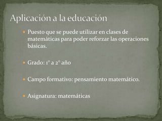  Puesto que se puede utilizar en clases de
matemáticas para poder reforzar las operaciones
básicas.
 Grado: 1° a 2° año
 Campo formativo: pensamiento matemático.
 Asignatura: matemáticas
 