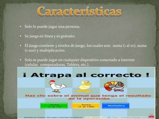 • Solo lo puede jugar una persona.
• Se juega en línea y es gratuito.
• El juego contiene 3 niveles de juego, los cuales son: suma (1 al 10), suma
(1-100) y multiplicación.
• Solo se puede jugar en cualquier dispositivo conectado a internet
(celular, computadoras, Tablets, etc.).
 