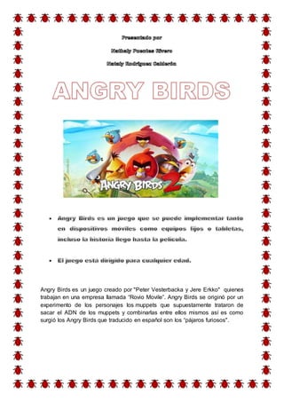 Angry Birds es un juego creado por "Peter Vesterbacka y Jere Erkko" quienes
trabajan en una empresa llamada “Rovio Movile”. Angry Birds se originó por un
experimento de los personajes los muppets que supuestamente trataron de
sacar el ADN de los muppets y combinarlas entre ellos mismos así es como
surgió los Angry Birds que traducido en español son los “pájaros furiosos".
 