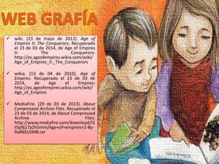  wiki. (23 de mayo de 2012). Age of
Empires II: The Conquerors. Recuperado
el 23 de 03 de 2014, de Age of Empires
II: The Conquerors:
http://es.ageofempires.wikia.com/wiki/
Age_of_Empires_II:_The_Conquerors
 wikia. (13 de 04 de 2010). Age of
Empires. Recuperado el 23 de 03 de
2014, de Age of Empires:
http://es.ageofempires.wikia.com/wiki/
Age_of_Empires
 MediaFire. (29 de 03 de 2013). About
Compressed Archive Files. Recuperado el
23 de 03 de 2014, de About Compressed
Archive Files:
http://www.mediafire.com/download/l3
t5p9j17a2h5mm/Age+of+empires+2-By-
DaRkEs5948.rar
 