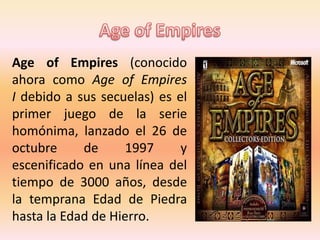Age of Empires (conocido
ahora como Age of Empires
I debido a sus secuelas) es el
primer juego de la serie
homónima, lanzado el 26 de
octubre de 1997 y
escenificado en una línea del
tiempo de 3000 años, desde
la temprana Edad de Piedra
hasta la Edad de Hierro.
 