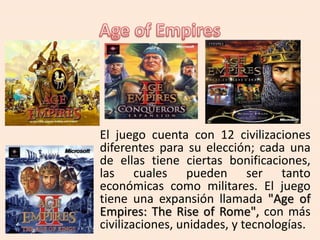 El juego cuenta con 12 civilizaciones
diferentes para su elección; cada una
de ellas tiene ciertas bonificaciones,
las cuales pueden ser tanto
económicas como militares. El juego
tiene una expansión llamada "Age of
Empires: The Rise of Rome", con más
civilizaciones, unidades, y tecnologías.
 