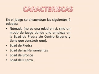 En el juego se encuentran las siguientes 4
edades:
• Nómada (no es una edad en si, sino un
modo de juego donde uno empieza en
la Edad de Piedra sin Centro Urbano y
tiene que construir uno).
• Edad de Piedra
• Edad de las Herramientas
• Edad de Bronce
• Edad del Hierro
 