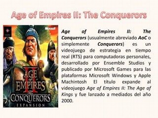 Age of Empires II: The
Conquerors (usualmente abreviado AoC o
simplemente Conquerors) es un
videojuego de estrategia en tiempo
real (RTS) para computadoras personales,
desarrollado por Ensemble Studios y
publicado por Microsoft Games para las
plataformas Microsoft Windows y Apple
Machintosh El título expande al
videojuego Age of Empires II: The Age of
Kings y fue lanzado a mediados del año
2000.
 