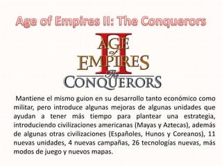 Mantiene el mismo guion en su desarrollo tanto económico como
militar, pero introduce algunas mejoras de algunas unidades que
ayudan a tener más tiempo para plantear una estrategia,
introduciendo civilizaciones americanas (Mayas y Aztecas), además
de algunas otras civilizaciones (Españoles, Hunos y Coreanos), 11
nuevas unidades, 4 nuevas campañas, 26 tecnologías nuevas, más
modos de juego y nuevos mapas.
 