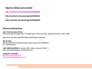 Algunos trabajos para acceder
http://scratch.mit.edu/projects/2928409/
http://scratch.mit.edu/projects/2926434
http://scratch.mit.edu/projects/2925425/
Referencias Biliográficas
Juan Carlos López García
Educación Básica Algoritmos Y Programación Para Docentes. Segunda Edición, 2007, 2009.
http://www.eduteka.org/pdfdir/AlgoritmosProgramacion.pdf
Daniel Ajoy
http://neoparaiso.com/logo/programacion-para-ninos.html#sect1
Dr. Pere Marquès
LOS VIDEOJUEGOS © Graells, 2001 (última revisión:7/08/11 )
http://www.peremarques.net/videojue.htm
Imágenes utilizadas:
http://es.dreamstime.com
http://www.freedigitalphotos.net
 