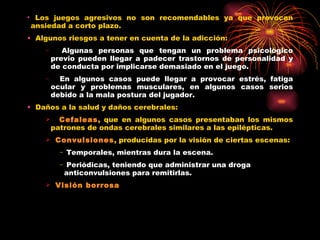Los juegos agresivos no son recomendables ya que provocan ansiedad a corto plazo. Algunos riesgos a tener en cuenta de la adicción: Algunas personas que tengan un problema psicológico previo pueden llegar a padecer trastornos de personalidad y de conducta por implicarse demasiado en el juego. En algunos casos puede llegar a provocar estrés, fatiga ocular y problemas musculares, en algunos casos serios debido a la mala postura del jugador. Daños a la salud y daños cerebrales: Cefaleas , que en algunos casos presentaban los mismos patrones de ondas cerebrales similares a las epilépticas. Convulsiones , producidas por la visión de ciertas escenas: Temporales, mientras dura la escena. Periódicas, teniendo que administrar una droga anticonvulsiones para remitirlas. Visión borrosa 