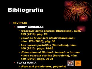 Bibliografía REVISTAS HOBBY CONSOLAS ¡Consolas como churros!  (Barcelona), núm. 129 (2010), pág. 20 ¿Cuál es tu consola ideal?  (Barcelona), núm. 128 (2010), pág. 68 Las nuevas portátiles  (Barcelona), núm. 160 (2010), págs. 78-88 ¡Enhorabuena! Nintendo ha dado a luz una nueva consola portátil  (Barcelona), núm. 139 (2010), págs. 20-21 PLAY2 MANÍA ¡Pero qué grande eres, pequeña!  (Barcelona), núm. 70 (2010), págs. 16-17   