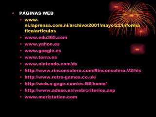 PÁGINAS WEB www-ni.laprensa.com.ni/archivo/2001/mayo/22/informatica/articulos www.edu365.com www.yahoo.es www.google.es www.terra.es www.nintendo.com/ds http://www.rinconsolero.com/Rinconsolero.V2/historia_de_los_videojuegos.htm http://www.retro-games.co.uk/ http://web.n-gage.com/es-ES/home/ http:// www.adese.es /web/ criterios.asp www.meristation.com   