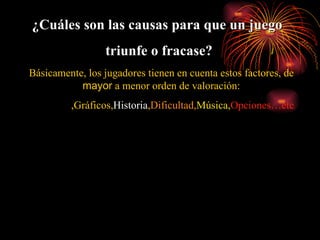 Básicamente ,  los jugadores tienen en cuenta estos factores , de  mayor  a menor orden de valoración : Jugabilidad , Gráficos , Historia , Dificultad, Música, Opciones…etc ¿Cuáles son las causas para que un juego  triunfe o fracase? 