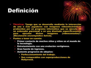 Definición Técnica:   “ j uego que se desarrolla mediante la interacción de uno o más jugadores con imágenes videoelectrónicas producidas por un programa informático que se ejecuta en un ordenador  personal  o en uno diseñado específicamente para ejecutar dichas imágenes (videoconsolas) ” .  (Diccionario enciclopédico Salvat) . Puntos a tener en cuenta: Primer contacto de muchos niños y niñas en el mundo de la tecnología. Entretenimiento con una evolución vertiginosa. Gran fuente de ingresos. Aumento progresivo de adeptos: Perfeccionamiento del trabajo. Son comparables con superproducciones de Hollywood. 