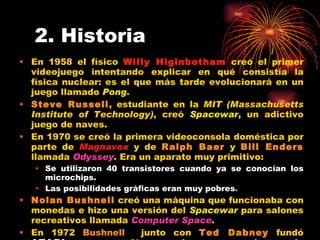 2. Historia En 1958 el físico  Willy Higinbotham  creó el primer videojuego intentando explicar en qué consistía la física nuclear: es el que más tarde evolucionará en un juego llamado  Pong . Steve Russell , estudiante en la  MIT (Massachusetts Institute of Technology) , creó  Spacewar , un adictivo juego de naves. En 1970 se creó la primera videoconsola doméstica por parte de  Magnavox  y de  Ralph Baer  y  Bill Enders  llamada  Odyssey . Era un aparato muy primitivo: Se utilizaron 40 transistores cuando ya se conocían los microchips. Las posibilidades gráficas eran muy pobres . Nolan Bushnell  creó una máquina que funcionaba con monedas e hizo una versión del  Spacewar  para salones recreativos llamada  Computer   Space . En 1972  Bushnell   junto con  Ted Dabney  fundó  ATARI , una compañía pensada para crear juegos de carreras. 