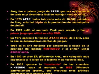 Pong  fue el primer juego de  ATARI  que era una especie de tenis muy divertido y fácil de manejar: todo un éxito. En 1973  ATARI  había fabricado más de 10.000 unidades de  Pong , más del  triple  de la producción de una máquina de pinball. En 1974 salió al mercado  Tank  para arcade y fue  el primer juego que utilizó un chip ROM . En 1977 apareció la famosa  ATARI 2600 , de 8 bits, para la que se desarrollaron cientos de juegos. 1981 es el año histórico por excelencia a causa de la aparición del gigante  NINTENDO  y si primer juego:  Donkey   kong . En 1982 se creó  EA   (Electronic Arts) , una compañía muy importante a lo largo de la historia y en nuestros días. En 1985 aparece la  “revolución”  de las consolas:  NINTENDO  saca al mercado su  NES  (Nintendo Entertainment System),  que mostraba unos gráficos excelentes para aquella época. 