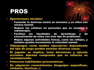 PROS Aportaciones sociales: Fomentar la destreza motriz en ancianos y en niños con retraso mental. Reducir las cefaleas en pacientes que se someten a radioterapia. Facilitan las facultades de aprendizaje y de concentración de niños con este tipo de problemas. Mejora algunas actividades físicas, como los reflejos, y también pueden incrementar la velocidad mental. Videojuegos como medios educativos: dependiendo del tipo de juego pueden enseñar diversas cosas. El jugador se implica, toma decisiones y ejecuta acciones. Además comprueba que su esfuerzo es recompensado. Potencian habilidades psicomotrices. Se adquieren conocimientos (lenguajes específicos, símbolos, técnicas...) 
