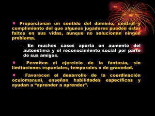 Proporcionan un sentido del dominio, control y cumplimiento del que algunos jugadores pueden estar faltos en sus vidas, aunque no solucionan ningún problema. En muchos casos aporta un aumento del autoestima y el reconocimiento social por parte de sus amigos. Permiten el ejercicio de la fantasía, sin limitaciones espaciales, temporales o de gravedad. Favorecen el desarrollo de la coordinación oculomanual, enseñan habilidades específicas y ayudan a “aprender a aprender”. 