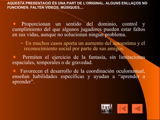 Proporcionan un sentido del dominio, control y cumplimiento del que algunos jugadores pueden estar faltos en sus vidas, aunque no solucionan ningún problema. En muchos casos aporta un aumento del autoestima y el reconocimiento social por parte de sus amigos. Permiten el ejercicio de la fantasía, sin limitaciones espaciales, temporales o de gravedad. Favorecen el desarrollo de la coordinación oculomanual, enseñan habilidades específicas y ayudan a “aprender a aprender”. 