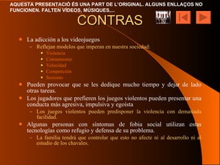 CONTRAS La adicción a los videojuegos Reflejan modelos que imperan en nuestra sociedad: Violencia Consumismo Velocidad Competición Sexismo Pueden provocar que se les dedique mucho tiempo y dejar de lado otras tareas. Los jugadores que prefieren los juegos violentos pueden presentar una conducta más agresiva, impulsiva y egoísta Los juegos violentos pueden predisponer la violencia con demasiada facilidad. Algunas personas con síntomas de fobia social utilizan estas tecnologías como refugio y defensa de su problema. La familia tendrá que controlar que esto no afecte ni al desarrollo ni al estudio de los chavales. 
