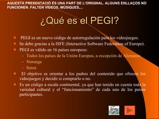 ¿Qué es el PEGI? PEGI es un nuevo código de autorregulación para los videojuegos. Se debe gracias a la ISFE (Interactive Software Federation of Europe). PEGI es válido en 16 países europeos: Todos los países de la Unión Europea, a excepción de Alemania Noruega Suiza El objetivo es orientar a los padres del contenido que ofrecen los videojuegos y decidir si comprarlo o no. Es un código a escala continental, ya que han tenido en cuenta toda la variedad cultural y el “funcionamiento” de cada uno de los países participantes. 