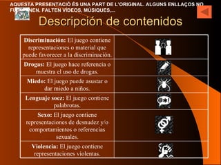 Descripción de contenidos Violencia:  El juego contiene representaciones violentas. Sexo:  El juego contiene representaciones de desnudez y/o comportamientos o referencias sexuales. Lenguaje soez:  El juego contiene palabrotas. Miedo:  El juego puede asustar o dar miedo a niños. Drogas:  El juego hace referencia o muestra el uso de drogas. Discriminación:  El juego contiene representaciones o material que puede favorecer a la discriminación. 