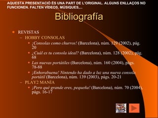 Bibliografía REVISTAS HOBBY CONSOLAS ¡Consolas como churros!  (Barcelona), núm. 129 (2002), pág. 20 ¿Cuál es tu consola ideal?  (Barcelona), núm. 128 (2002), pág. 68 Las nuevas portátiles  (Barcelona), núm. 160 (2004), págs. 78-88 ¡Enhorabuena! Nintendo ha dado a luz una nueva consola portátil  (Barcelona), núm. 139 (2003), págs. 20-21 PLAY2 MANÍA ¡Pero qué grande eres, pequeña!  (Barcelona), núm. 70 (2004), págs. 16-17   